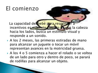 El comienzo	  La capacidad del bebé para responder a incentivos es evidente cuando mueve la cabeza hacia los lados, busca un estímulo visual y responde a un sonido. A los 2 meses, las primeras estiradas de mano para alcanzar un juguete o tocar un móvil representan avances en la motricidad gruesa. A los 4 o 5 comienza a hacer el rolado o se voltea de un lado para otro y dentro de poco, se parará de rodillas para alcanzar un objeto. 