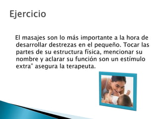   El masajes son lo más importante a la hora de desarrollar destrezas en el pequeño. Tocar las partes de su estructura física, mencionar su nombre y aclarar su función son un estímulo extra” asegura la terapeuta. Ejercicio