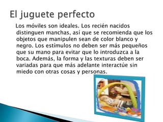 Los móviles son ideales. Los recién nacidos distinguen manchas, así que se recomienda que los objetos que manipulen sean de color blanco y negro. Los estímulos no deben ser más pequeños que su mano para evitar que lo introduzca a la boca. Además, la forma y las texturas deben ser variadas para que más adelante interactúe sin miedo con otras cosas y personas.El juguete perfecto