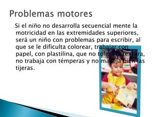   Si el niño no desarrolla secuencial mente la motricidad en las extremidades superiores, será un niño con problemas para escribir, al que se le dificulta colorear, trabajar con papel, con plastilina, que no tolera la textura, no trabaja con témperas y no maneja bien las tijeras. Problemas motores	