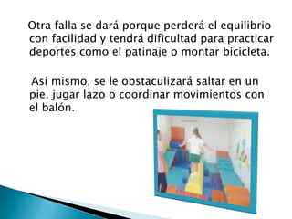   Otra falla se dará porque perderá el equilibrio con facilidad y tendrá dificultad para practicar deportes como el patinaje o montar bicicleta.     Así mismo, se le obstaculizará saltar en un pie, jugar lazo o coordinar movimientos con el balón.