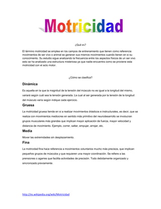 ¿Qué es?

El término motricidad se emplea en los campos de entrenamiento que tienen como referencia
movimientos de ser vivo o animal se generan sus mismos movimientos cuando tienen en si su
conocimiento. Su estudio sigue analizando la frecuencia entre los aspectos físicos de un ser vivo
esto se ha analizado una estructura misteriosa ya que nadie encuentra como se proviene esta
motricidad con el acto motor.



                                         ¿Cómo se clasifica?

Dinámica
Es aquella en la que la magnitud de la tensión del músculo no es igual a la longitud del mismo,
variará según cuál sea la tensión generada. La cual al ser generada por la tensión de la longitud
del músculo varía según indique cada ejercicio.

Gruesa
La motricidad gruesa tiende en si a realizar movimientos drásticos e instructurales, es decir, que se
realiza con movimientos mediocres en sentido más primitivo del neurodesarrollo se involucran
grupos musculares más grandes que implican mayor aplicación de fuerza, mayor velocidad y
distancia de movimiento. Ejemplo, correr, saltar, empujar, arrojar, etc.

Media
Mover las extremidades sin desplazamiento.

Fina
La motricidad fina hace referencia a movimientos voluntarios mucho más precisos, que implican
pequeños grupos de músculos y que requieren una mayor coordinación. Se refiere a las
prensiones o agarres que facilita actividades de precisión. Todo debidamente organizado y
sincronizado previamente.




http://es.wikipedia.org/wiki/Motricidad
 