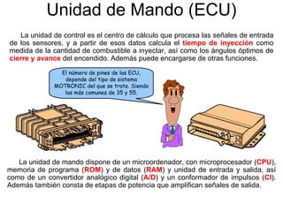 Unidad de Mando (ECU)
La unidad de control es el centro de cálculo que procesa las señales de entrada
de los sensores, y a partir de esos datos calcula el tiempo de inyección como
medida de la cantidad de combustible a inyectar, así como los ángulos óptimos de
cierre y avance del encendido. Además puede encargarse de otras funciones.
La unidad de mando dispone de un microordenador, con microprocesador (CPU),
memoria de programa (ROM) y de datos (RAM) y unidad de entrada y salida, así
como de un convertidor analógico digital (A/D) y un conformador de impulsos (CI).
Además también consta de etapas de potencia que amplifican señales de salida.
El número de pines de las ECU,
depende del tipo de sistema
MOTRONIC del que se trate. Siendo
las más comunes de 35 y 55.
 