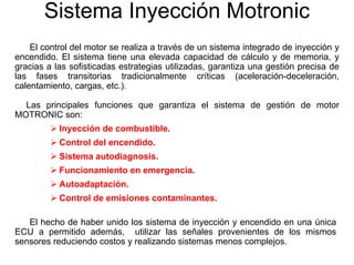 Sistema Inyección Motronic
El control del motor se realiza a través de un sistema integrado de inyección y
encendido. El sistema tiene una elevada capacidad de cálculo y de memoria, y
gracias a las sofisticadas estrategias utilizadas, garantiza una gestión precisa de
las fases transitorias tradicionalmente críticas (aceleración-deceleración,
calentamiento, cargas, etc.).
Las principales funciones que garantiza el sistema de gestión de motor
MOTRONIC son:
Inyección de combustible.
Control del encendido.
Sistema autodiagnosis.
Funcionamiento en emergencia.
Autoadaptación.
Control de emisiones contaminantes.
El hecho de haber unido los sistema de inyección y encendido en una única
ECU a permitido además, utilizar las señales provenientes de los mismos
sensores reduciendo costos y realizando sistemas menos complejos.
 
