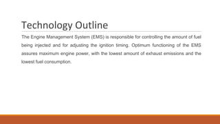 Technology Outline
The Engine Management System (EMS) is responsible for controlling the amount of fuel
being injected and for adjusting the ignition timing. Optimum functioning of the EMS
assures maximum engine power, with the lowest amount of exhaust emissions and the
lowest fuel consumption.
 