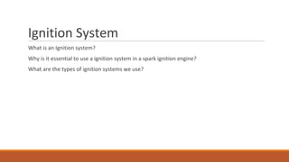 Ignition System
What is an Ignition system?
Why is it essential to use a ignition system in a spark ignition engine?
What are the types of ignition systems we use?
 