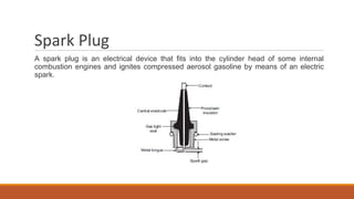 Spark Plug
A spark plug is an electrical device that fits into the cylinder head of some internal
combustion engines and ignites compressed aerosol gasoline by means of an electric
spark.
 