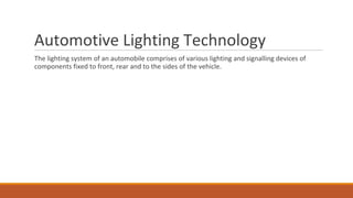 Automotive Lighting Technology
The lighting system of an automobile comprises of various lighting and signalling devices of
components fixed to front, rear and to the sides of the vehicle.
 
