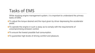 Tasks of EMS
While studying engine management system, it is important to understand the primary
tasks of EMS.
❖To adjust the torque desired and the input given by driver depressing the accelerator
pedal.
❖To operate the engine in such a away as to comply with the requirements of
uncompromising emission control.
❖To ensure the lowest possible fuel consumption.
❖To guarantee high levels of driving comfort and pleasure.
 