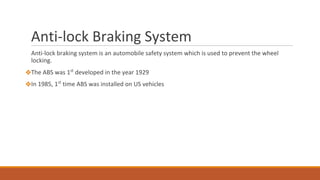 Anti-lock Braking System
Anti-lock braking system is an automobile safety system which is used to prevent the wheel
locking.
❖The ABS was 1st
developed in the year 1929
❖In 1985, 1st
time ABS was installed on US vehicles
 