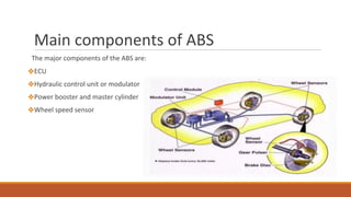 Main components of ABS
The major components of the ABS are:
❖ECU
❖Hydraulic control unit or modulator
❖Power booster and master cylinder
❖Wheel speed sensor
 