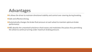 Advantages
❖It allows the driver to maintain directional stability and control over steering during breaking.
❖Safe and effective driving.
❖Automatically changes the brake fluid pressure at each wheel to maintain optimum brake
performance.
❖ABS absorbs the unwanted turbulence shock waves and modulates the pulses thus permitting
the wheel to continue turning under maximum braking pressure.
 