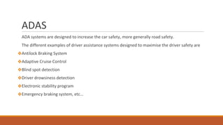 ADAS
ADA systems are designed to increase the car safety, more generally road safety.
The different examples of driver assistance systems designed to maximise the driver safety are
❖Antilock Braking System
❖Adaptive Cruise Control
❖Blind spot detection
❖Driver drowsiness detection
❖Electronic stability program
❖Emergency braking system, etc…
 