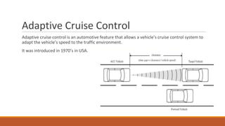 Adaptive Cruise Control
Adaptive cruise control is an automotive feature that allows a vehicle’s cruise control system to
adapt the vehicle’s speed to the traffic environment.
It was introduced in 1970’s in USA.
 
