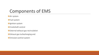 Components of EMS
❖Air system
❖Fuel system
❖Ignition system
❖Crankshaft control
❖External exhaust gas recirculation
❖Exhaust gas turbocharging and
❖Emission control system
 