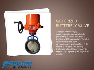 A motorized butterfly
valve operates by changing the
position of a round disc that is
located within a pipeline. The disc
is the size of the pipe
circumference, which allows it to
create a reliable seal during
instances when it is necessary to
restrict or stop the flow of process
media.
 