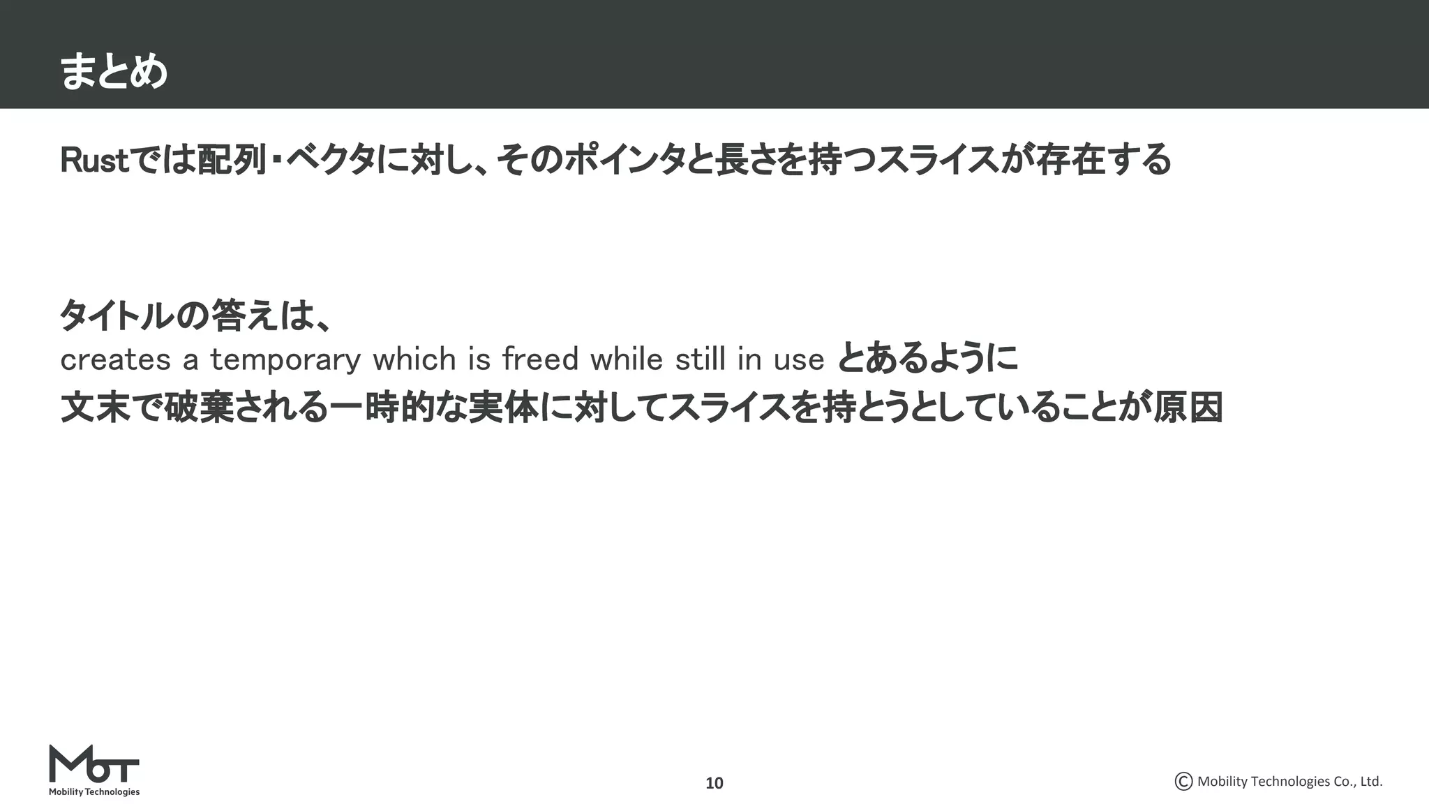 Mobility Technologies Co., Ltd.
Rustでは配列・ベクタに対し、そのポインタと長さを持つスライスが存在する 
 
 
タイトルの答えは、 
creates a temporary which is freed while still in use とあるように 
文末で破棄される一時的な実体に対してスライスを持とうとしていることが原因 
 
 
10
まとめ
 