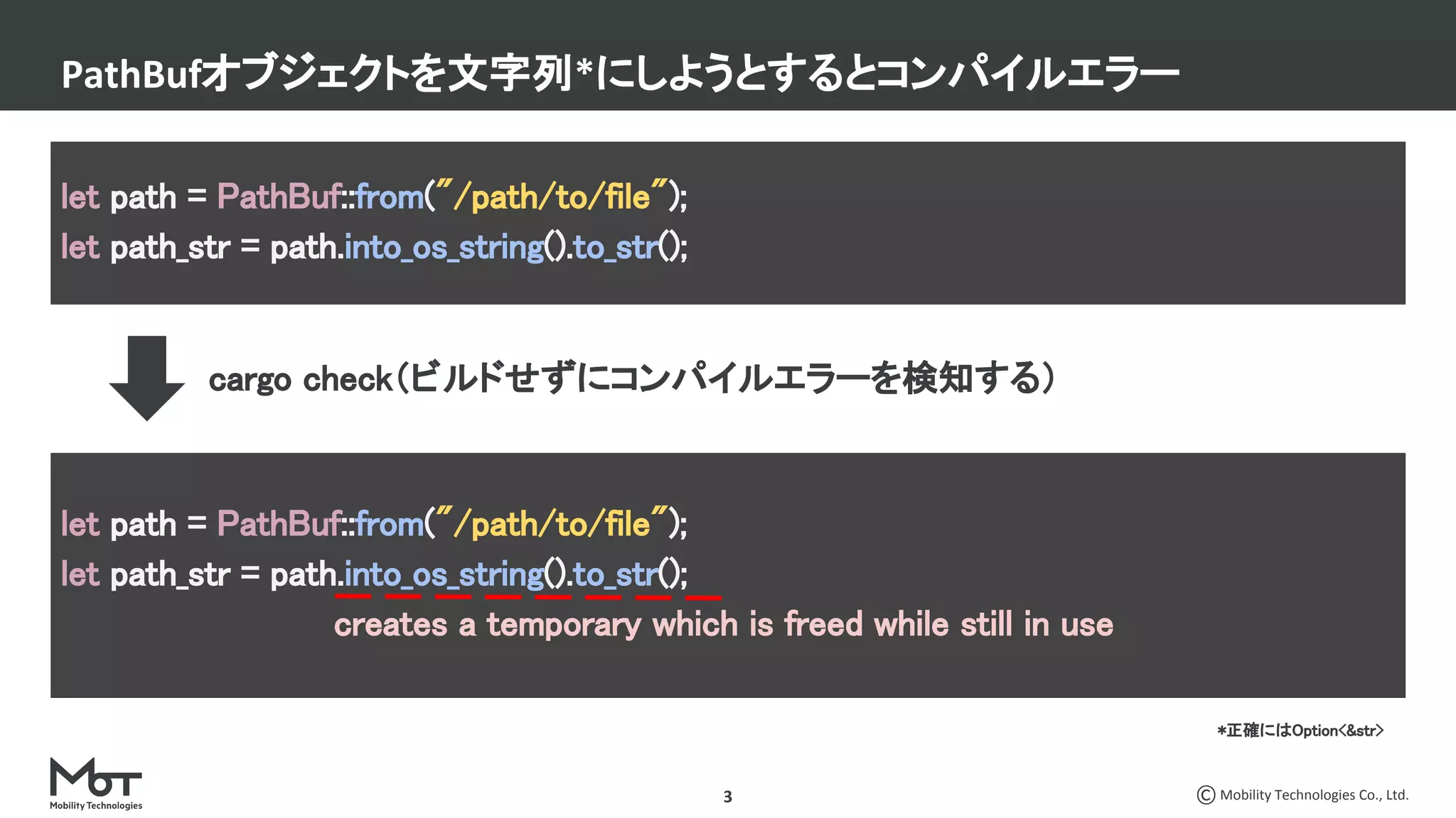 Mobility Technologies Co., Ltd.3
PathBufオブジェクトを文字列*にしようとするとコンパイルエラー
let path = PathBuf::from("/path/to/file"); 
let path_str = path.into_os_string().to_str(); 
let path = PathBuf::from("/path/to/file"); 
let path_str = path.into_os_string().to_str(); 
creates a temporary which is freed while still in use 
cargo check（ビルドせずにコンパイルエラーを検知する）
*正確にはOption<&str>
 