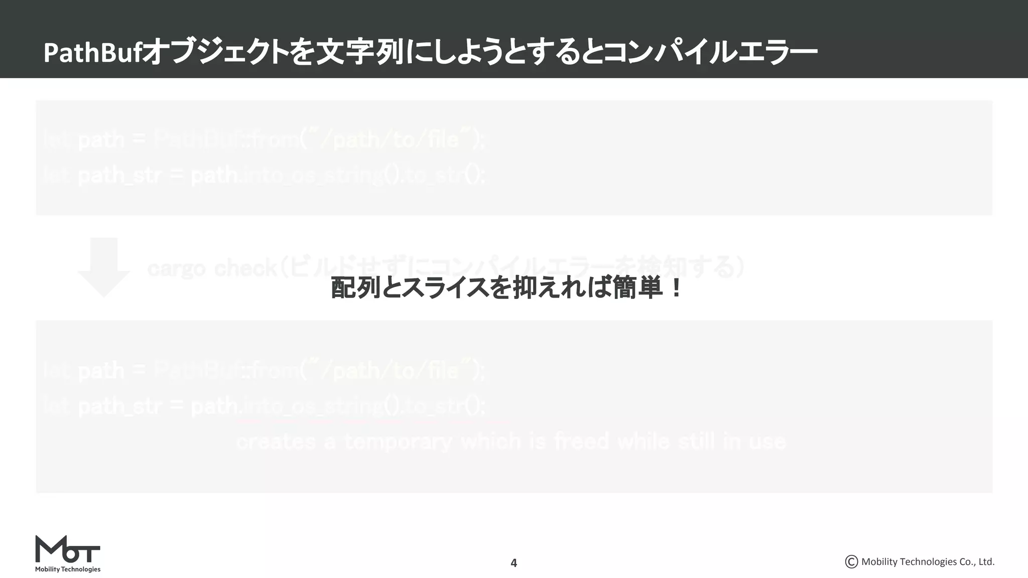 Mobility Technologies Co., Ltd.4
PathBufオブジェクトを文字列にしようとするとコンパイルエラー
let path = PathBuf::from("/path/to/file"); 
let path_str = path.into_os_string().to_str(); 
let path = PathBuf::from("/path/to/file"); 
let path_str = path.into_os_string().to_str(); 
creates a temporary which is freed while still in use 
cargo check（ビルドせずにコンパイルエラーを検知する）
配列とスライスを抑えれば簡単！ 
 