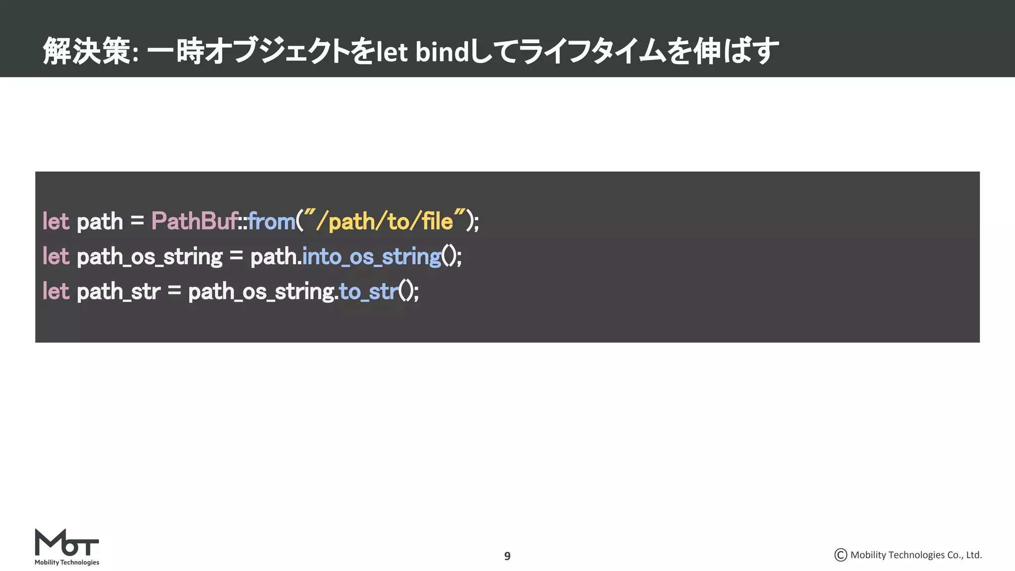 Mobility Technologies Co., Ltd.9
解決策: 一時オブジェクトをlet bindしてライフタイムを伸ばす
let path = PathBuf::from("/path/to/file"); 
let path_os_string = path.into_os_string(); 
let path_str = path_os_string.to_str(); 
 