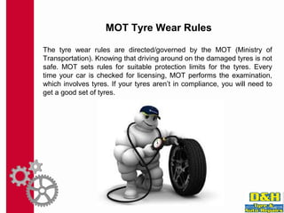 MOT Tyre Wear Rules
The tyre wear rules are directed/governed by the MOT (Ministry of
Transportation). Knowing that driving around on the damaged tyres is not
safe. MOT sets rules for suitable protection limits for the tyres. Every
time your car is checked for licensing, MOT performs the examination,
which involves tyres. If your tyres aren’t in compliance, you will need to
get a good set of tyres.
 