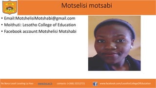 Re Bona Leseli Leseling La Hao. www.lce.ac.ls contacts: (+266) 22312721 www.facebook.com/LesothoCollegeOfEducation
Motselisi motsabi
• Email:MotshelisiMotshabi@gmail.com
• Moithuti: Lesotho College of Education
• Facebook account:Motshelisi Motshabi
 