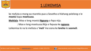 Re Bona Leseli Leseling La Hao. www.lce.ac.ls contacts: (+266) 22312721 www.facebook.com/LesothoCollegeOfEducation
1.LEIKEMISA
ke mofuta o mong oa maretlo-puo a Sesotho o hlahang polelong e le
moetsi kapa moetsuoa.
Mohlala: Moo e leng moetsi:Ngoana o fepa ntja.
: Moo e leng moetsuoa:Ntja e fepuoa ke ngoana.
Leikemisa le na le mefuta e ‘meli ‘me eona ke lereho le seemeli.
 