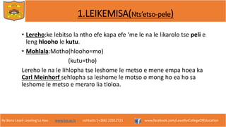 Re Bona Leseli Leseling La Hao. www.lce.ac.ls contacts: (+266) 22312721 www.facebook.com/LesothoCollegeOfEducation
1.LEIKEMISA(Nts’etso-pele)
• Lereho:ke lebitso la ntho efe kapa efe ‘me le na le likarolo tse peli e
leng hlooho le kutu.
• Mohlala:Motho(hlooho=mo)
(kutu=tho)
Lereho le na le lihlopha tse leshome le metso e mene empa hoea ka
Carl Meinhorf sehlopha sa leshome le motso o mong ho ea ho sa
leshome le metso e meraro lia tloloa.
 