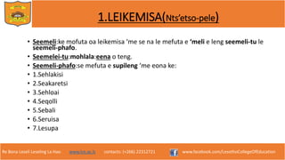 Re Bona Leseli Leseling La Hao. www.lce.ac.ls contacts: (+266) 22312721 www.facebook.com/LesothoCollegeOfEducation
1.LEIKEMISA(Nts’etso-pele)
• Seemeli:ke mofuta oa leikemisa ‘me se na le mefuta e ‘meli e leng seemeli-tu le
seemeli-phafo.
• Seemelei-tu:mohlala:eena o teng.
• Seemeli-phafo:se mefuta e supileng ‘me eona ke:
• 1.Sehlakisi
• 2.Seakaretsi
• 3.Sehloai
• 4.Seqolli
• 5.Sebali
• 6.Seruisa
• 7.Lesupa
 