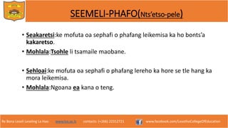 Re Bona Leseli Leseling La Hao. www.lce.ac.ls contacts: (+266) 22312721 www.facebook.com/LesothoCollegeOfEducation
SEEMELI-PHAFO(Nts’etso-pele)
• Seakaretsi:ke mofuta oa sephafi o phafang leikemisa ka ho bonts’a
kakaretso.
• Mohlala:Tsohle li tsamaile maobane.
• Sehloai:ke mofuta oa sephafi o phafang lereho ka hore se tle hang ka
mora leikemisa.
• Mohlala:Ngoana ea kana o teng.
 