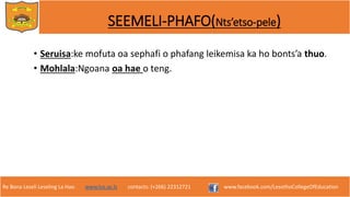 Re Bona Leseli Leseling La Hao. www.lce.ac.ls contacts: (+266) 22312721 www.facebook.com/LesothoCollegeOfEducation
SEEMELI-PHAFO(Nts’etso-pele)
• Seruisa:ke mofuta oa sephafi o phafang leikemisa ka ho bonts’a thuo.
• Mohlala:Ngoana oa hae o teng.
 