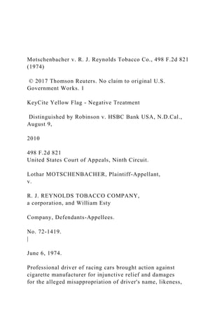 Motschenbacher v. R. J. Reynolds Tobacco Co., 498 F.2d 821
(1974)
© 2017 Thomson Reuters. No claim to original U.S.
Government Works. 1
KeyCite Yellow Flag - Negative Treatment
Distinguished by Robinson v. HSBC Bank USA, N.D.Cal.,
August 9,
2010
498 F.2d 821
United States Court of Appeals, Ninth Circuit.
Lothar MOTSCHENBACHER, Plaintiff-Appellant,
v.
R. J. REYNOLDS TOBACCO COMPANY,
a corporation, and William Esty
Company, Defendants-Appellees.
No. 72-1419.
|
June 6, 1974.
Professional driver of racing cars brought action against
cigarette manufacturer for injunctive relief and damages
for the alleged misappropriation of driver's name, likeness,
 