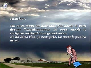  

Monsieur,
 
Ma  mère  étant  au  plus  mal,  j'ai  gardé  le  petit 
devant  l'extraitmontion.  Je  vous  envoie  le 
certificat médical de sa grand-mère.
Ne lui dites rien, je vous prie. La mort le punira 
assez.
 