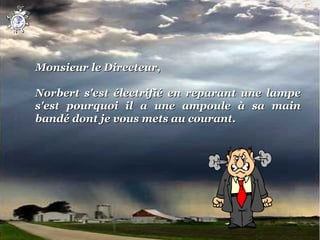Monsieur le Directeur,
 
Norbert  s'est  électrifié  en  reparant  une  lampe 
s'est  pourquoi  il  a  une  ampoule  à  sa  main 
bandé dont je vous mets au courant.
 
