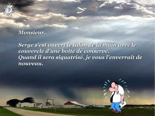 Monsieur,
 
Serge s'est ouvert le talon de la main avec le 
couvercle d'une boite de conserve.
Quand il sera siquatrisé, je vous l'enverrait de 
nouveau.
 
 