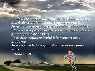 Monsieur,
 
Louis a été empoissoné par de la creme au oeufs 
pas frais et moi aussi ainsi que mon mari.
Je ne vous envoie donc qu'Isabelle aujourd'hui.
Elle  na  rien  parce  qu'elle  a  eu  la  chance  d'etre 
puni et privé de dessert.
Vous êtes toujours invité à la maison avec 
madame.
Je vous diré le jour quand ca ira mieux pour 
nous.
  Madame x
 
