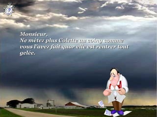 Monsieur,
Ne métez plus Colette au coing comme 
vous l'avez fait quar elle est rentrer tout 
gelée.
 