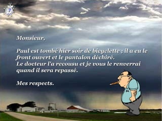 Monsieur,

Paul est tombé hier soir de bicyclette ; il a eu le
front ouvert et le pantalon déchiré.
Le docteur l'a recousu et je vous le renverrai
quand il sera repassé.

Mes respects.
 