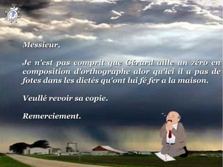 Messieur,
 
Je  n'est  pas  comprit  que  Gérard  aille  un  zéro  en 
composition  d'orthographe  alor  qu'ici  il  a  pas  de 
fotes dans les dictés qu'ont lui fé fer a la maison.
 
Veullé revoir sa copie.
 
Remerciement.
 