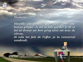 Madame,
 
Mireille  est  rentrée  hier  soir  avec  une 
bonne  grippe. Je lui ai fait garder le lit et 
lui  ai  donné  un  bon  grog  avec  un  sexe  de 
citron.
Si  cela  lui  fait  de  l'effet,  je  la  renverrai 
vendredi.
 