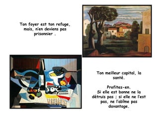 Ton foyer est ton refuge,
mais, n’en deviens pas
prisonnier .
Ton meilleur capital, la
santé.
Profites-en.
Si elle est bonne ne la
détruis pas ; si elle ne l’est
pas, ne l’abîme pas
davantage.
 