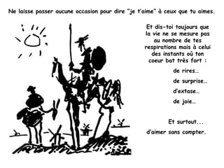 Ne laisse passer aucune occasion pour dire “je t’aime” à ceux que tu aimes.
Et dis-toi toujours que
la vie ne se mesure pas
au nombre de tes
respirations mais à celui
des instants où ton
coeur bat très fort :
de rires…
de surprise…
d’extase…
de joie…
Et surtout...
d’aimer sans compter.
 