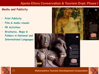 Maharashtra Tourism Development Corporation
11
Ajanta Ellora Conservation & Tourism Dvpt- Phase I
Media and Publicity
• Print Publicity
• Film & Audio-visuals
• PR Activities
• Brochures, Maps &
Folders in National and
International Languages
 
