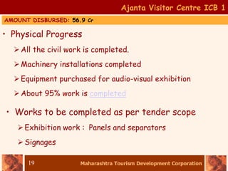 Maharashtra Tourism Development Corporation
19
• Physical Progress
All the civil work is completed.
Machinery installations completed
Equipment purchased for audio-visual exhibition
About 95% work is completed
• Works to be completed as per tender scope
Exhibition work : Panels and separators
Signages
Ajanta Visitor Centre ICB 1
AMOUNT DISBURSED: 56.9 Cr
 