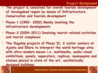 Maharashtra Tourism Development Corporation
2
• The project is conceived for overall tourism development
of Aurangabad region by means of Infrastructure,
Conservation and tourism development
• Phase-1 (1992- 2002) Mainly involving the
infrastructure developments
• Phase-2 (2004-2011) Involving tourist related activities
and tourist complexes
• The flagship projects of Phase II, 2 visitor centers at
Ajanta and Ellora to interpret the world heritage sites
with ultra-modern means i.e. multimedia, audio-visual
exhibitions, panels, separators, replicas, mannequins and
statues placed in state of the art, aesthetically
designed buildings.
Project Background
 