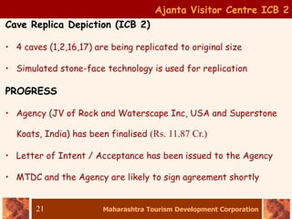 Maharashtra Tourism Development Corporation
21
Ajanta Visitor Centre ICB 2
Cave Replica Depiction (ICB 2)
• 4 caves (1,2,16,17) are being replicated to original size
• Simulated stone-face technology is used for replication
PROGRESS
• Agency (JV of Rock and Waterscape Inc, USA and Superstone
Koats, India) has been finalised (Rs. 11.87 Cr.)
• Letter of Intent / Acceptance has been issued to the Agency
• MTDC and the Agency are likely to sign agreement shortly
 