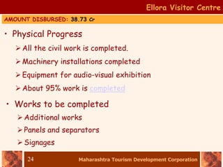 Maharashtra Tourism Development Corporation
24
• Physical Progress
All the civil work is completed.
Machinery installations completed
Equipment for audio-visual exhibition
About 95% work is completed
Ellora Visitor Centre
• Works to be completed
Additional works
Panels and separators
Signages
AMOUNT DISBURSED: 38.73 Cr
 