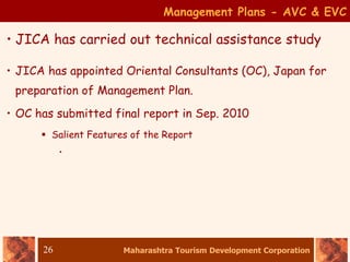 Maharashtra Tourism Development Corporation
26
• JICA has carried out technical assistance study
Management Plans - AVC & EVC
• JICA has appointed Oriental Consultants (OC), Japan for
preparation of Management Plan.
• OC has submitted final report in Sep. 2010
 Salient Features of the Report
•
 