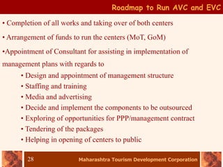 Maharashtra Tourism Development Corporation
28
Roadmap to Run AVC and EVC
• Completion of all works and taking over of both centers
• Arrangement of funds to run the centers (MoT, GoM)
•Appointment of Consultant for assisting in implementation of
management plans with regards to
• Design and appointment of management structure
• Staffing and training
• Media and advertising
• Decide and implement the components to be outsourced
• Exploring of opportunities for PPP/management contract
• Tendering of the packages
• Helping in opening of centers to public
 