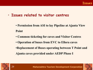 Maharashtra Tourism Development Corporation
29
Issues
• Issues related to visitor centres
• Permission from ASI to lay Pipeline at Ajanta View
Point
• Common ticketing for caves and Visitor Centres
• Operation of buses from EVC to Ellora caves
•Replacement of Buses operating between T Point and
Ajanta caves provided under AEDP Phase I
 